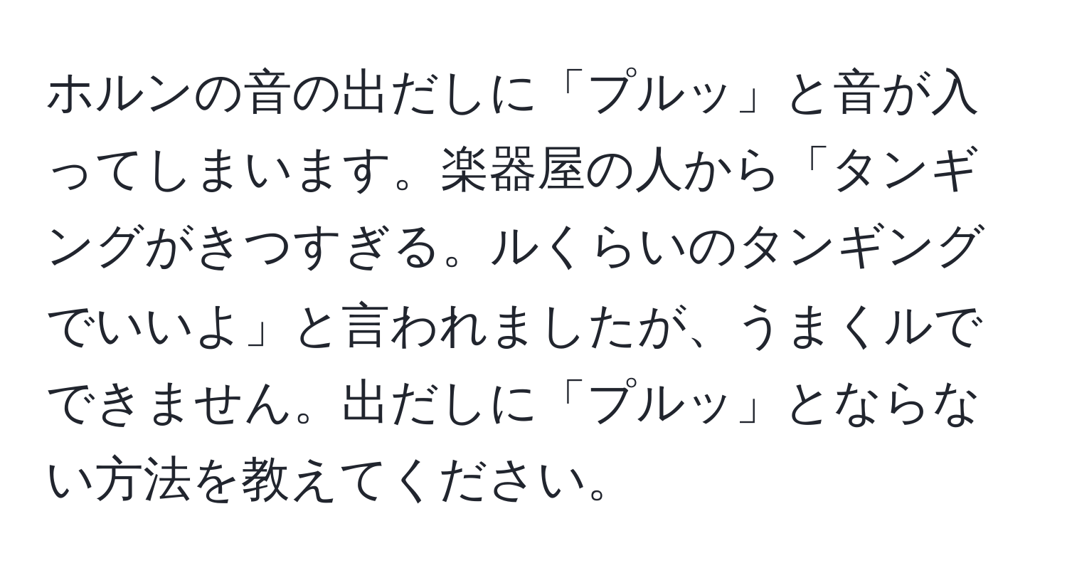 ホルンの音の出だしに「プルッ」と音が入ってしまいます。楽器屋の人から「タンギングがきつすぎる。ルくらいのタンギングでいいよ」と言われましたが、うまくルでできません。出だしに「プルッ」とならない方法を教えてください。