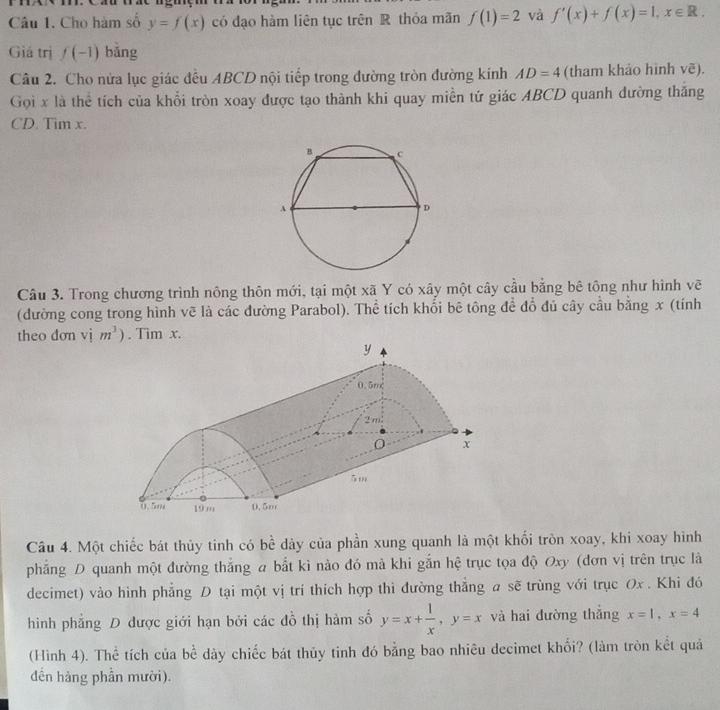 Cho hàm số y=f(x) có đạo hàm liên tục trên R thỏa mãn f(1)=2 và f'(x)+f(x)=1, x∈ R. 
Giá trị f(-1) bǎng 
Câu 2. Cho nửa lục giác đều ABCD nội tiếp trong đường tròn đường kính AD=4 (tham khảo hình vẽ). 
Gọi x là thể tích của khổi tròn xoay được tạo thành khi quay miền tứ giác ABCD quanh đường thắng 
CD. Tim x. 
Câu 3. Trong chương trình nông thôn mới, tại một xã Y có xây một cây cầu bằng bê tông như hình vẽ 
(đường cong trong hình vẽ là các đường Parabol). Thể tích khối bê tông đề đồ đủ cây cầu bằng x (tính 
theo dơn vị m^3). Tim x. 
Câu 4. Một chiếc bát thủy tinh có bề dày của phần xung quanh là một khối tròn xoay, khi xoay hình 
phẳng D quanh một đường thắng a bắt kì nào đó mà khi gắn hệ trục tọa độ Oxy (đơn vị trên trục là 
decimet) vào hình phẳng D tại một vị trí thích hợp thì đường thẳng a sẽ trùng với trục Ox. Khi đó 
hình phẳng D được giới hạn bởi các đồ thị hàm số y=x+ 1/x , y=x và hai đường thắng x=1, x=4
(Hình 4). Thể tích của bể dày chiếc bát thủy tinh đó bằng bao nhiêu decimet khổi? (làm tròn kết quả 
dến hàng phần mười).