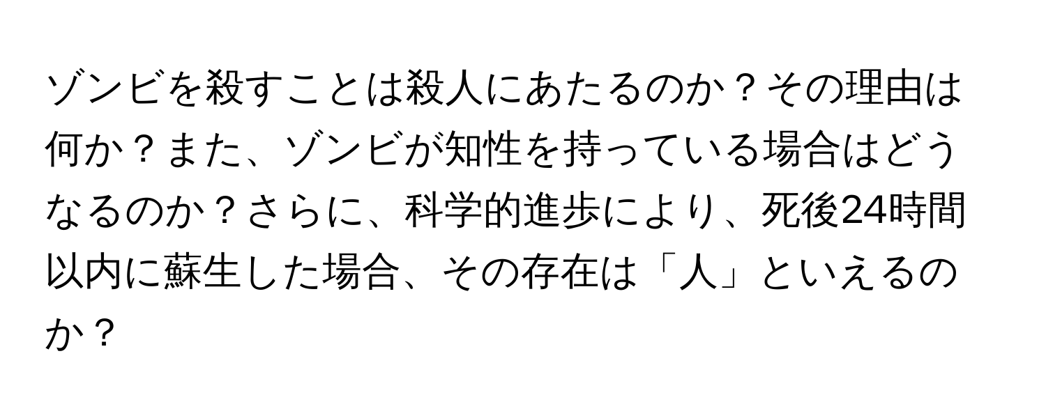 ゾンビを殺すことは殺人にあたるのか？その理由は何か？また、ゾンビが知性を持っている場合はどうなるのか？さらに、科学的進歩により、死後24時間以内に蘇生した場合、その存在は「人」といえるのか？