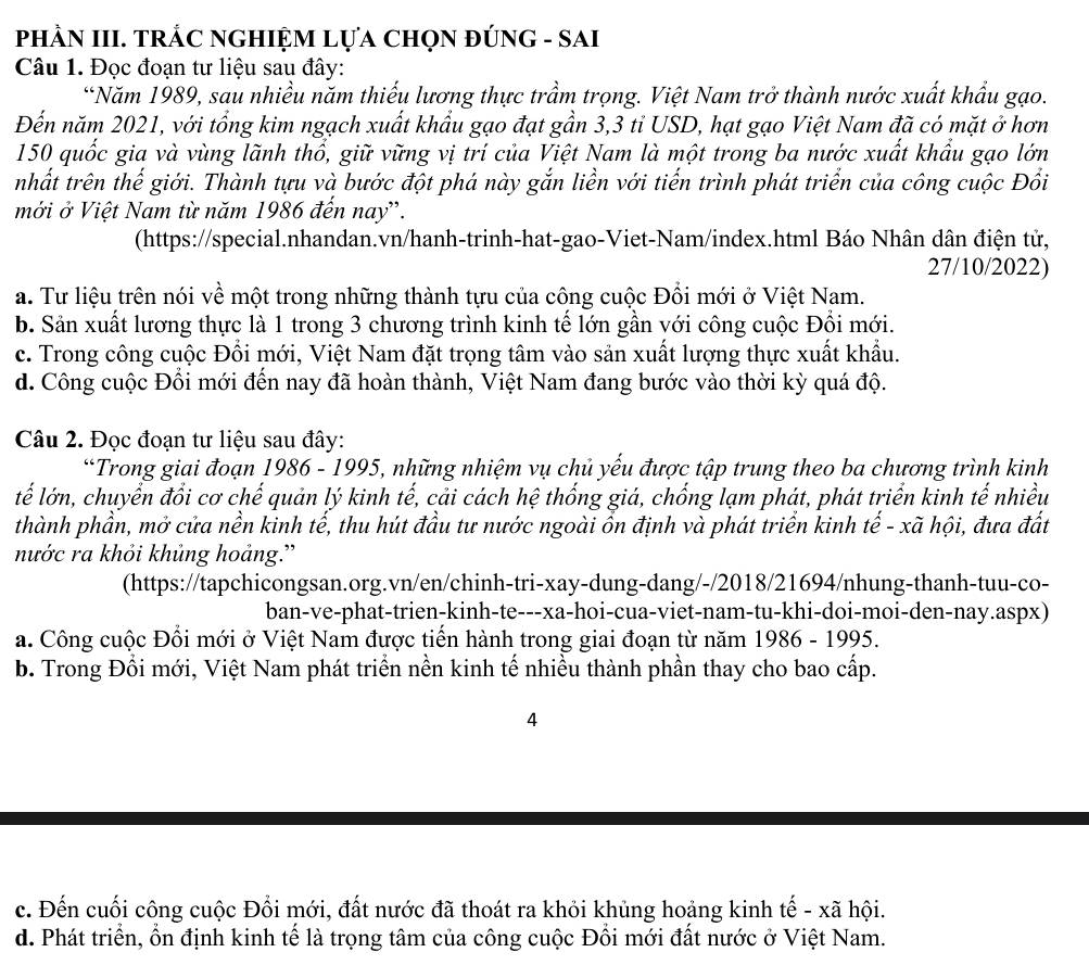 PhÀN III. TRÁC NGHIỆM LựA ChọN ĐÚNG - SAI
Câu 1. Đọc đoạn tư liệu sau đây:
“Năm 1989, sau nhiều năm thiếu lương thực trầm trọng. Việt Nam trở thành nước xuất khẩu gạo.
Đến năm 2021, với tổng kim ngạch xuất khẩu gạo đạt gần 3,3 tỉ USD, hạt gạo Việt Nam đã có mặt ở hơn
150 quốc gia và vùng lãnh thổ, giữ vững vị trí của Việt Nam là một trong ba nước xuất khẩu gạo lớn
nhất trên thế giới. Thành tựu và bước đột phá này gắn liền với tiến trình phát triển của công cuộc Đồi
mới ở Việt Nam từ năm 1986 đến nay'.
(https://special.nhandan.vn/hanh-trinh-hat-gao-Viet-Nam/index.html Báo Nhân dân điện tử,
27/10/2022)
a. Tư liệu trên nói về một trong những thành tựu của công cuộc Đồi mới ở Việt Nam.
b. Sản xuất lương thực là 1 trong 3 chương trình kinh tế lớn gần với công cuộc Đổi mới.
c. Trong công cuộc Đổi mới, Việt Nam đặt trọng tâm vào sản xuất lượng thực xuất khẩu.
d. Công cuộc Đổi mới đến nay đã hoàn thành, Việt Nam đang bước vào thời kỳ quá độ.
Câu 2. Đọc đoạn tư liệu sau đây:
*Trong giai đoạn 1986 - 1995, những nhiệm vụ chủ yếu được tập trung theo ba chương trình kinh
tế lớn, chuyển đổi cơ chế quản lý kinh tế, cải cách hệ thống giá, chống lạm phát, phát triển kinh tế nhiều
thành phần, mở cửa nền kinh tế, thu hút đầu tư nước ngoài ổn định và phát triển kinh tế - xã hội, đưa đất
nước ra khỏi khủng hoảng.''
(https://tapchicongsan.org.vn/en/chinh-tri-xay-dung-dang/-/2018/21694/nhung-thanh-tuu-co-
ban-ve-phat-trien-kinh-te---xa-hoi-cua-viet-nam-tu-khi-doi-moi-den-nay.aspx)
a. Công cuộc Đổi mới ở Việt Nam được tiến hành trong giai đoạn từ năm 1986 - 1995.
b. Trong Đổi mới, Việt Nam phát triển nền kinh tế nhiều thành phần thay cho bao cấp.
4
c. Đến cuối công cuộc Đổi mới, đất nước đã thoát ra khỏi khủng hoảng kinh tế - xã hội.
d. Phát triển, ổn định kinh tế là trọng tâm của công cuộc Đồi mới đất nước ở Việt Nam.