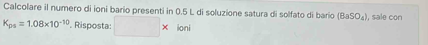 Calcolare il numero di ioni bario presenti in 0.5 L di soluzione satura di solfato di bario (BaSO_4) , sale con
K_ps=1.08* 10^(-10). Risposta: □ * ioni