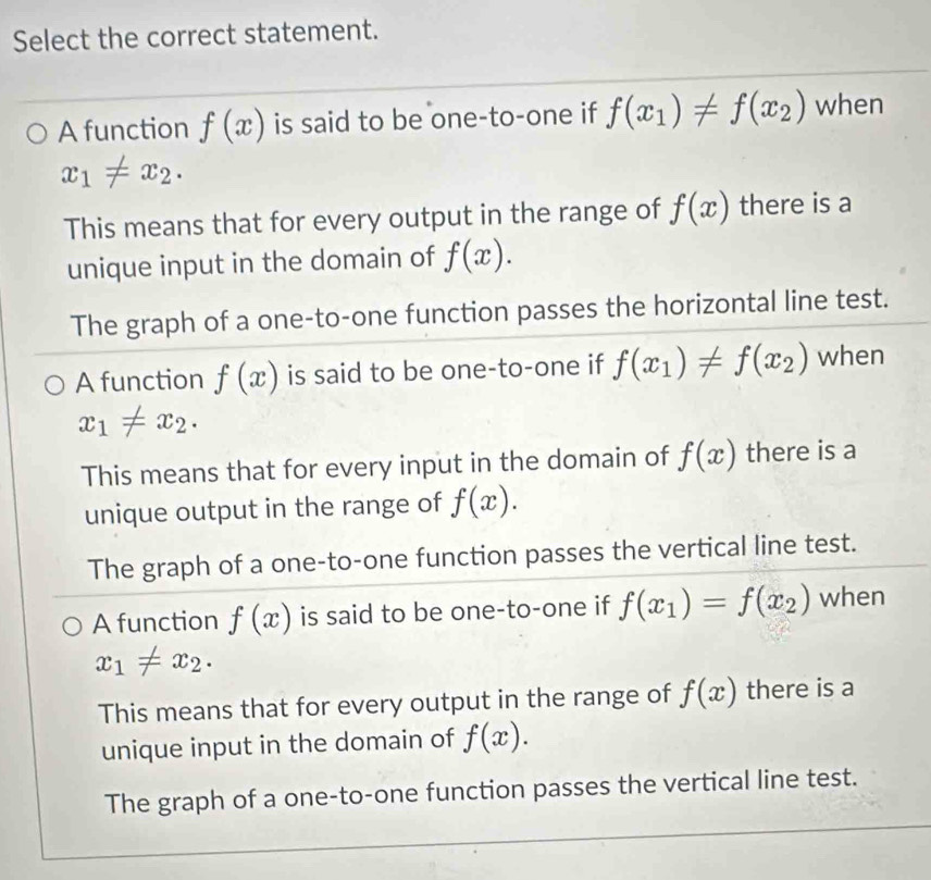 Select the correct statement.
A function f(x) is said to be one-to-one if f(x_1)!= f(x_2) when
x_1!= x_2. 
This means that for every output in the range of f(x) there is a
unique input in the domain of f(x).
The graph of a one-to-one function passes the horizontal line test.
A function f(x) is said to be one-to-one if f(x_1)!= f(x_2) when
x_1!= x_2.
This means that for every input in the domain of f(x) there is a
unique output in the range of f(x).
The graph of a one-to-one function passes the vertical line test.
A function f(x) is said to be one-to-one if f(x_1)=f(x_2) when
x_1!= x_2.
This means that for every output in the range of f(x) there is a
unique input in the domain of f(x).
The graph of a one-to-one function passes the vertical line test.