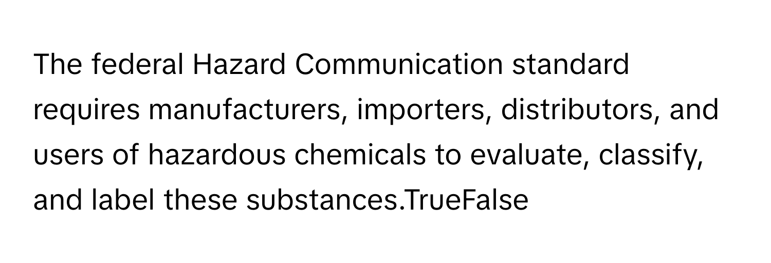 The federal Hazard Communication standard requires manufacturers, importers, distributors, and users of hazardous chemicals to evaluate, classify, and label these substances.TrueFalse