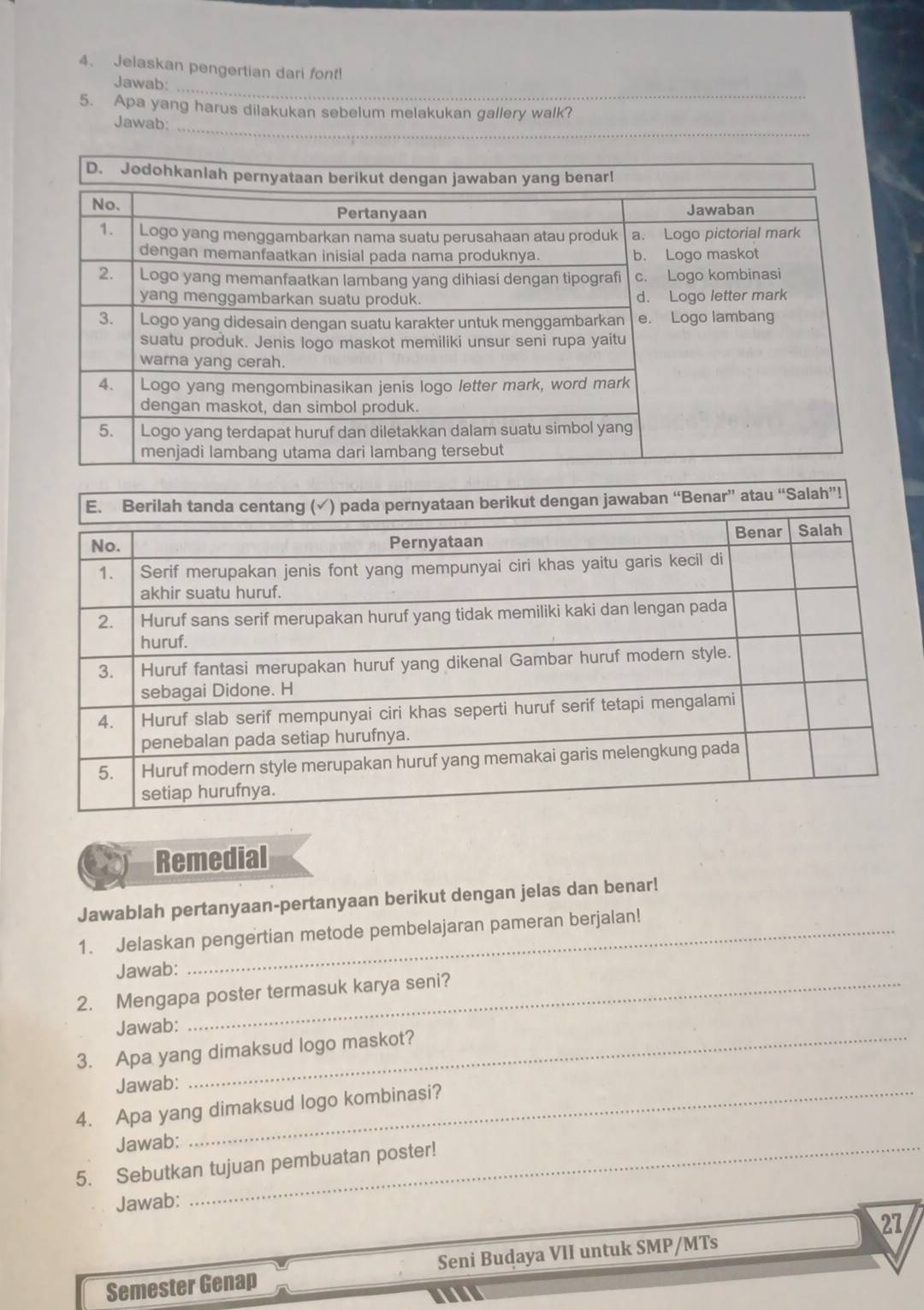 Jelaskan pengertian dari font! 
Jawab: 
5. Apa yang harus dilakukan sebelum melakukan gallery walk? 
Jawab:_ 
dengan jawaban “Benar” atau “Salah”! 
Remedial 
Jawablah pertanyaan-pertanyaan berikut dengan jelas dan benar! 
1. Jelaskan pengertian metode pembelajaran pameran berjalan! 
Jawab: 
2. Mengapa poster termasuk karya seni? 
Jawab: 
3. Apa yang dimaksud logo maskot? 
Jawab: 
4. Apa yang dimaksud logo kombinasi? 
Jawab:_ 
5. Sebutkan tujuan pembuatan poster! 
Jawab: 
27 
Semester Genap Seni Budaya VII untuk SMP/MTs