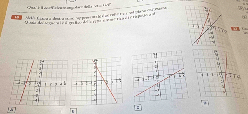 Qual è il coefficiente angolare della retta OA? 
18 Nella figura a destra sono rappresentate due rette r e s nel piano cartesiano 
aL 
Quale del seguenti è il grafico della retta simmetrica di r rispetto a s? 
D 
2 U 
lat 
D 
C 
A 
B