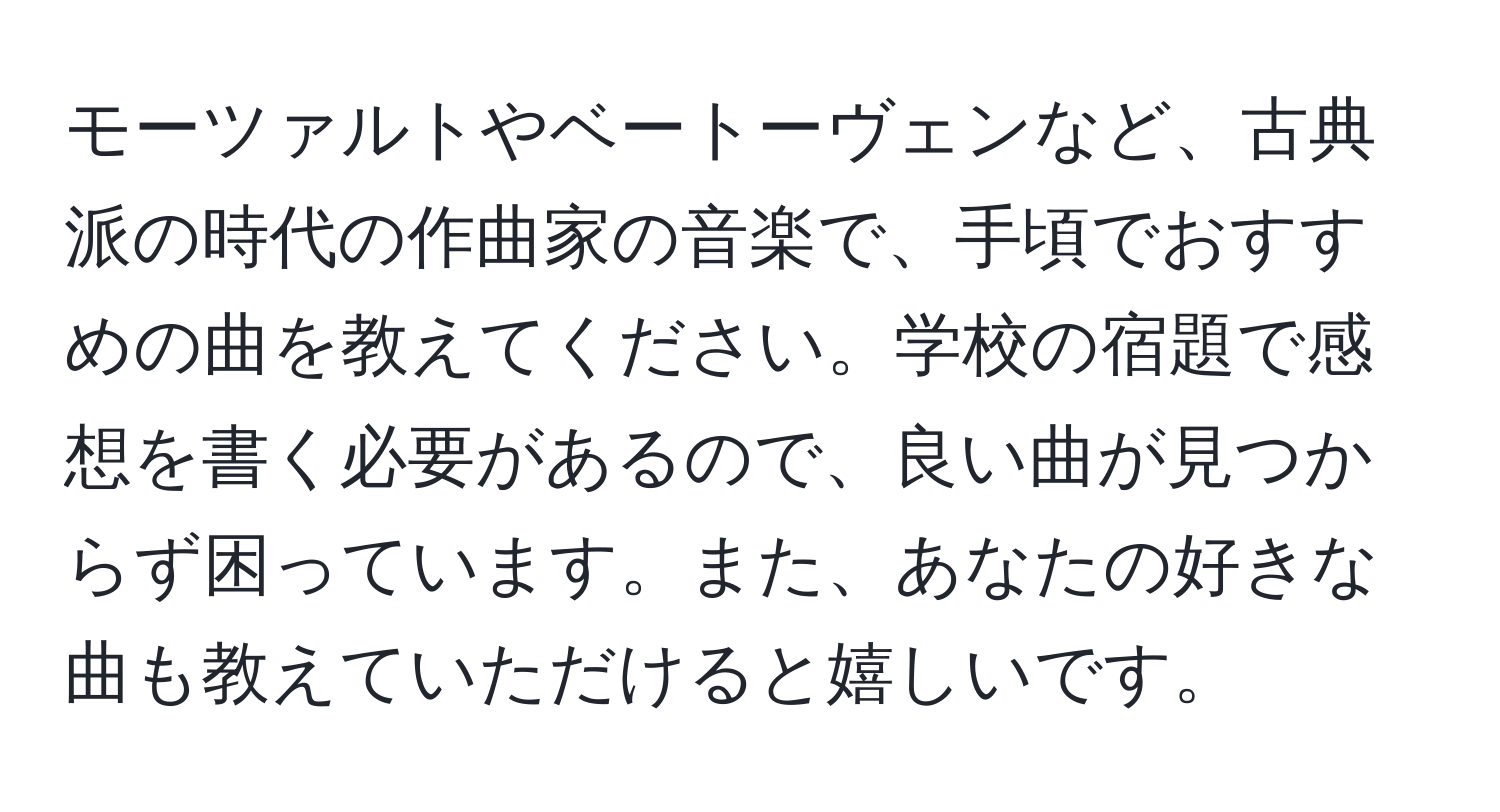 モーツァルトやベートーヴェンなど、古典派の時代の作曲家の音楽で、手頃でおすすめの曲を教えてください。学校の宿題で感想を書く必要があるので、良い曲が見つからず困っています。また、あなたの好きな曲も教えていただけると嬉しいです。