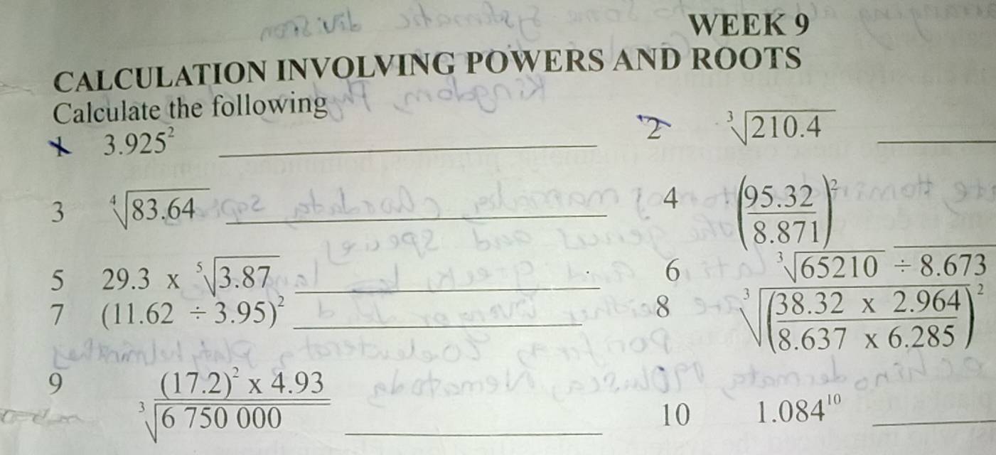 WEEK 9 
CALCULATION INVOLVING POWERS AND ROOTS 
Calculate the following 
X 3.925^2 _ 
2 sqrt[3](210.4) _ 
3 sqrt[4](83.64) _ 
4 ( (95.32)/8.871 )^2
5 29.3* sqrt[5](3.87) _ 
6 
7 (11.62/ 3.95)^2 _ 
8 beginarrayr sqrt[3](65210)/ 8.673 sqrt[3](frac 38.32)8.637* 6.285endarray
9 3frac (17.2)^2* 4.93sqrt(6750000) _ 
10 1.084^(10) _