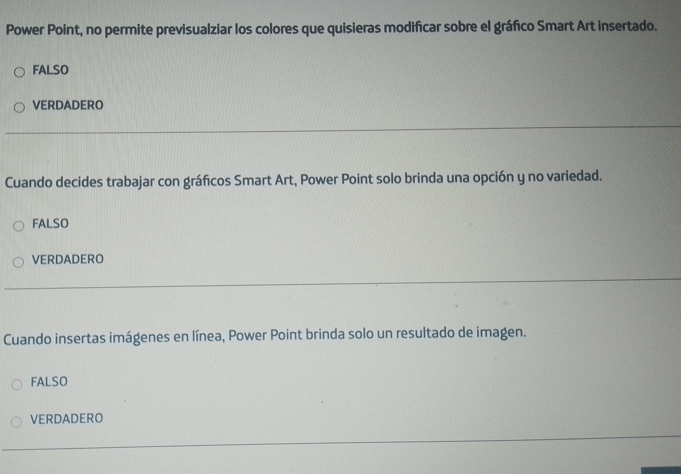 Power Point, no permite previsualziar los colores que quisieras modificar sobre el gráfico Smart Art insertado.
FALSO
VERDADERO
Cuando decides trabajar con gráficos Smart Art, Power Point solo brinda una opción y no variedad.
FALSO
VERDADERO
Cuando insertas imágenes en línea, Power Point brinda solo un resultado de imagen.
FALSO
VERDADERO