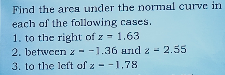 Find the area under the normal curve in 
each of the following cases. 
1. to the right of z=1.63
2. between z=-1.36 and z=2.55
3. to the left of z=-1.78