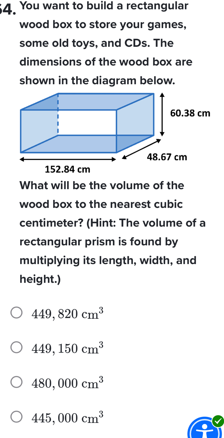 You want to build a rectangular
wood box to store your games,
some old toys, and CDs. The
dimensions of the wood box are
shown in the diagram below.
What will be the volume of the
wood box to the nearest cubic
centimeter? (Hint: The volume of a
rectangular prism is found by
multiplying its length, width, and
height.)
449,820cm^3
449,150cm^3
480,000cm^3
445,000cm^3