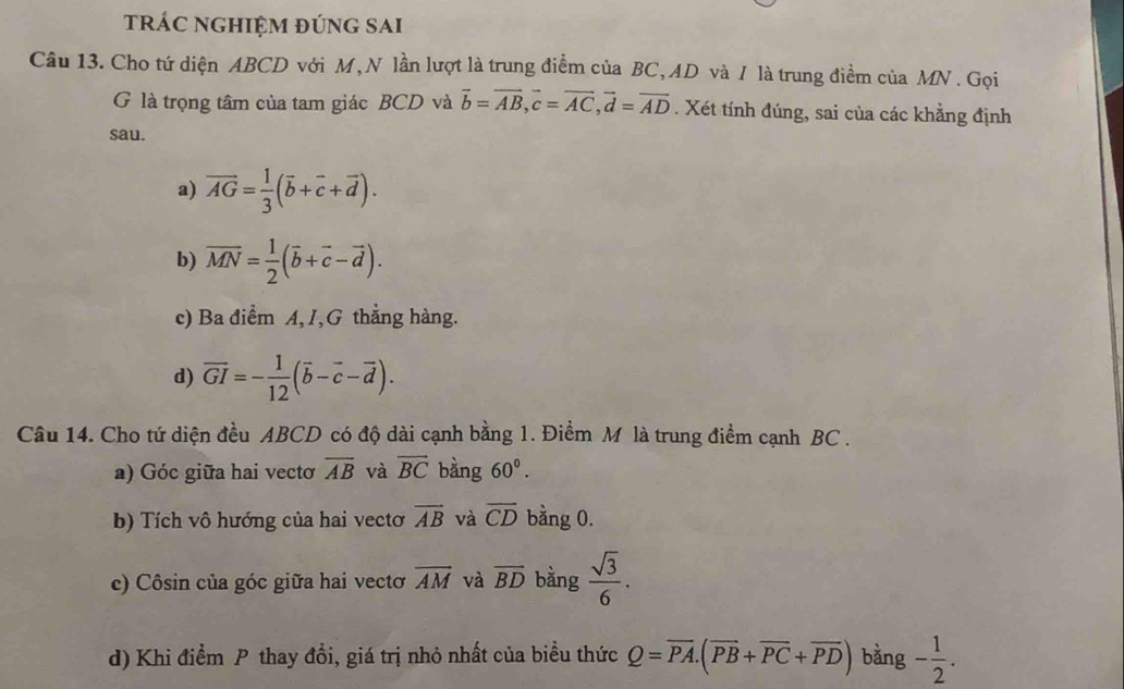 trÁC NGHIỆM đÚnG SAi
Câu 13. Cho tứ diện ABCD với M,N lần lượt là trung điểm của BC, AD và / là trung điểm của MN. Gọi
G là trọng tâm của tam giác BCD và vector b=vector AB, vector c=vector AC, vector d=vector AD. Xét tính đúng, sai của các khẳng định
sau.
a) vector AG= 1/3 (vector b+vector c+vector d).
b) overline MN= 1/2 (overline b+overline c-vector d).
c) Ba điểm A, I,G thắng hàng.
d) overline GI=- 1/12 (overline b-overline c-overline d). 
Câu 14. Cho tứ diện đều ABCD có độ dài cạnh bằng 1. Điểm M là trung điểm cạnh BC.
a) Góc giữa hai vectơ overline AB và vector BC bàng 60^0.
b) Tích vô hướng của hai vectơ overline AB và overline CD bằng 0.
c) Côsin của góc giữa hai vectơ overline AM và overline BD bằng  sqrt(3)/6 . 
d) Khi điểm P thay đổi, giá trị nhỏ nhất của biểu thức Q=overline PA.(overline PB+overline PC+overline PD) bằng - 1/2 .