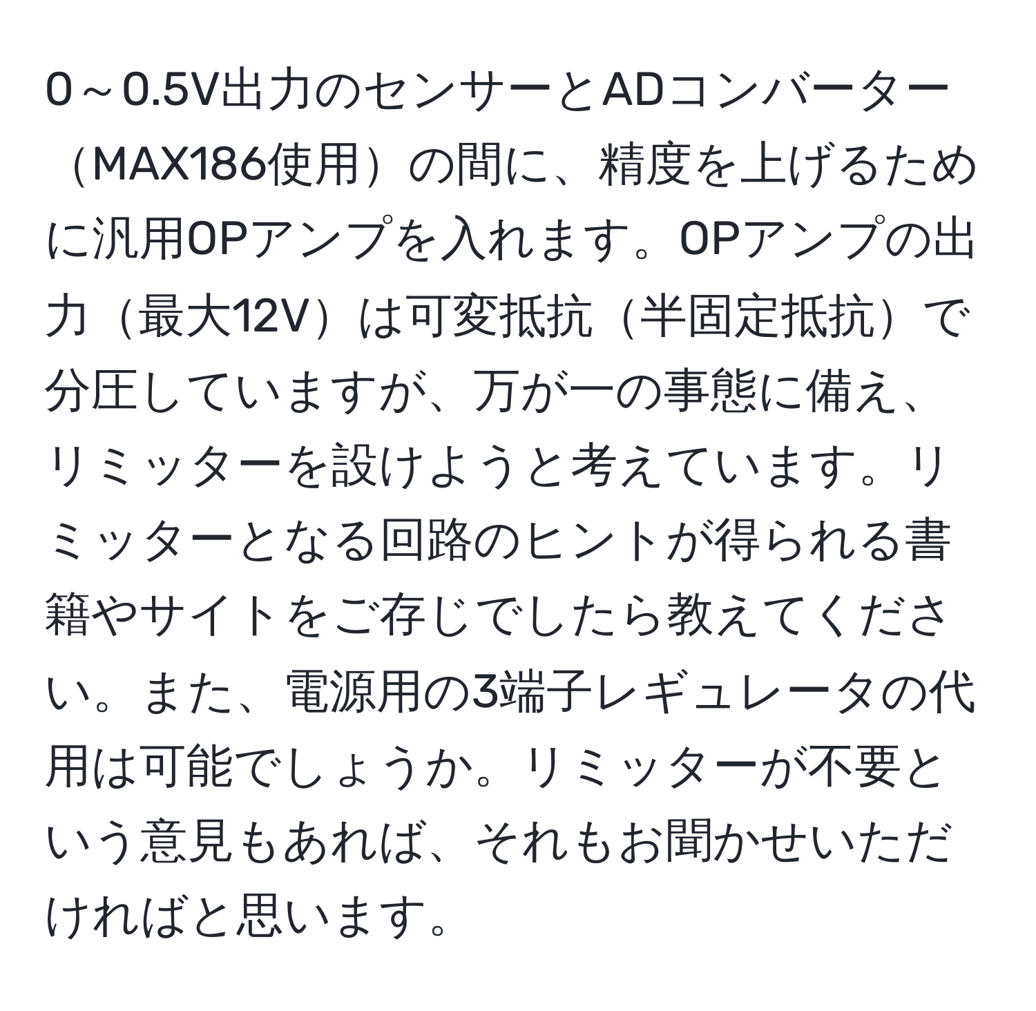 0～0.5V出力のセンサーとADコンバーターMAX186使用の間に、精度を上げるために汎用OPアンプを入れます。OPアンプの出力最大12Vは可変抵抗半固定抵抗で分圧していますが、万が一の事態に備え、リミッターを設けようと考えています。リミッターとなる回路のヒントが得られる書籍やサイトをご存じでしたら教えてください。また、電源用の3端子レギュレータの代用は可能でしょうか。リミッターが不要という意見もあれば、それもお聞かせいただければと思います。