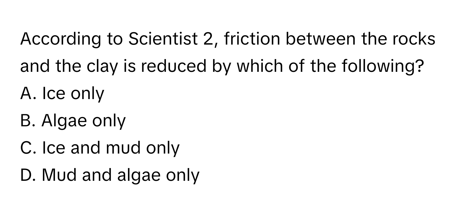 According to Scientist 2, friction between the rocks and the clay is reduced by which of the following? 

A. Ice only
B. Algae only
C. Ice and mud only
D. Mud and algae only