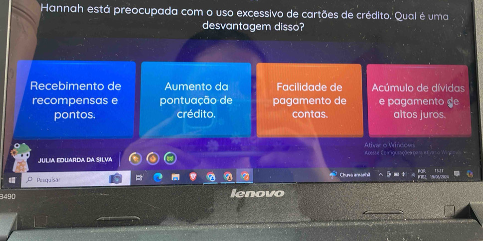 Hannah está preocupada com o uso excessivo de cartões de crédito. Qual é uma
desvantagem disso?
Recebimento de Aumento da Facilidade de Acúmulo de dívidas
recompensas e pontuação de pagamento de e pagamento de
pontos. crédito. contas. altos juros.
Ativar o Windows
Acesse Configurações para ativar o Wirgiow 
JULIA EDUARDA DA SILVA
Rt
Chuva amanhã ō - 15:21
Pesquisar 19/08/2024
3490 lenovo