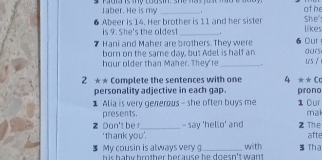 radia is my cousin. she has just had a baby. 
Jaber. He is my _. of he 
6 Abeer is 14. Her brother is 11 and her sister She's 
is 9. She's the oldest _. likes 
7 Hani and Maher are brothers. They were 6 Our 
born on the same day, but Adel is half an ours 
hour older than Maher. They’re _. us / 
2 ★★ Complete the sentences with one 4 ★★ Ca 
personality adjective in each gap. prono 
Alia is very generous - she often buys me 1 Our 
presents. mak 
2 Don't be r_ - say ‘hello’ and 2 The 
‘thank you’. afte 
3 My cousin is always very g_ with 3 Tha 
his baby brother because he doesn't want .