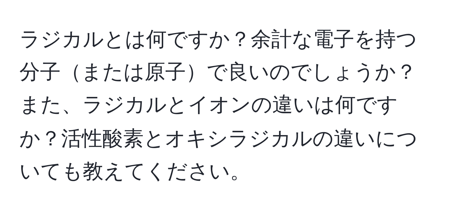 ラジカルとは何ですか？余計な電子を持つ分子または原子で良いのでしょうか？また、ラジカルとイオンの違いは何ですか？活性酸素とオキシラジカルの違いについても教えてください。