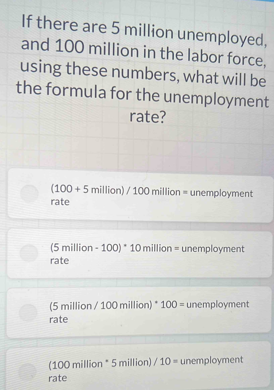 If there are 5 million unemployed,
and 100 million in the labor force,
using these numbers, what will be
the formula for the unemployment
rate?
(100+5million)/100million= unemployment
rate
(5 million - 100) ^ 10 million = unemployment
rate
(5 million / 100 million) * 100= unemployment
rate
(100 million * 5 million) /10= unemployment
rate