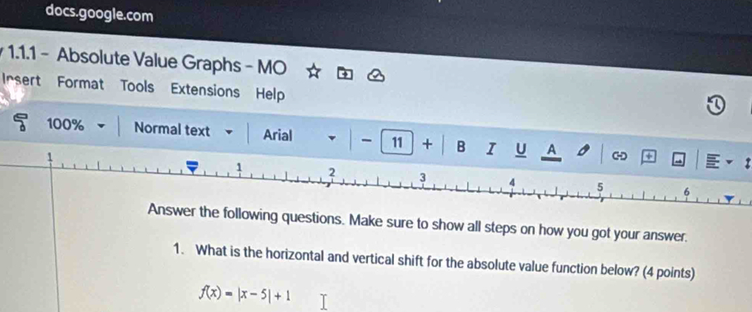 docs.google.com 
1.1.1 - Absolute Value Graphs - MO 
Irsert Format Tools Extensions Help 
100% Normal text Arial 11 + B I U A 
g questions. Make sure to show all steps on how you got your answer. 
1. What is the horizontal and vertical shift for the absolute value function below? (4 points)
f(x)=|x-5|+1