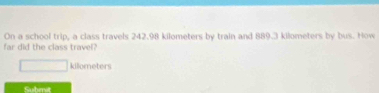 On a school trip, a class travels 242.98 kilometers by train and 889.3 kilometers by bus. How 
far did the class travel? 
□ killometers 
Submit