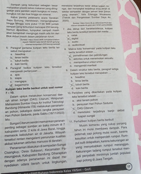 Sampah yang terkumpul sebagian besar mereduksi torjadinya banjir akibat luapan su
merupakan plastik bekas makanan yang diting.
galkan para pendaki seprti bungkus mi instan,  ngal, dan menangkal terjadinya erosi tanah di
bungkus roti dan kue hingga air mineral . sekitar sempadan dengan jalinan akar pohen
Ketua panitia pelaksana acara Gerakan yang ditanam," kaïa Erlangga Wicaksono
Sapu Gunung, Hendrawan,mengungkapkan (Teknik dan Pengelolsan Sumber Daya Air.
2020)
hingga Minggu sore pukul 17.00 WIB jumlah  Sumber: htps://www.ilb.ac.id/benta/perkuat das
sampah yang terkumpul mencapai 250 karung. citarum-himasda
a. celak
Blok Arban masih dalam perjalanan turun. b digital
Sumber: https://www.datik.conv/abar/cirabon
raywd-738253 t/æksi-bersin-bersin-gunung c. audio
civemai-kumpulkan-250-karung-sampah d. audiovisual
5. Paragraf pertama kutipan teks berita ter- 8. Makna kata 'konservasi' pada kutipan teks
sebut merupakan ....  berita tersebut adalah ....
a. headline pemeliharaan dan pelindungan
b. teras berita b  aktivitas untuk menemukan sesuatu
c. tubuh berita
d. kaki berita c. memperbarui unsur-unsur
6. Paragraf kedua kutipan teks tersebut d. mengambil manfaat
menjawab pertanyaan .... 9. Dalam struktur teks berita, paragral ketiga
a apa kutipan teks tersebut merupakan ....
b. siapa a. headline
c. mengapa b. teras berita
1 bagaimana tubuh berita
Kutipan teks berita berikut untuk soal nomor d. kaki berita
7 - 10. 10. Peristiwa yang diberitakan pada kutipan
Dalam upaya melakukan konservasi da
rah aliran sungai (DAS) Citarum, Himpunan teks tersebut adaiah ....
Mahasiswa Sumber Daya Air Institut Teknologi a. aksi tanam pohon
Bandung (Himasda ITB) melakukan penanam- b. perayaan Hari Pohon Sedunia
an pohon, sekaligus dalam rangka perayaan  DAS Citarum
Hari Pohon Sedunia, pada Sabtu (18/11/2023) d. mereduksi terjadinya banjir akibat
lalu. luapan sungai
Sungai Citarum sendiri memainkan peranan
penting sebagai sumber air baku minum di 7 11. Perhatikan kutipan berita berikut!
kabupaten serta 2 kota di Jawa Barat, hingga Musim kemarau yang cukup panjan
memasok kebutuhan air di Jakarta. Wilayah tahun ini mulai membawa dampak. Para
tersebut rentan mengalami penurunan kualitas peternak sapi potong mulai resah, karena
akibat tekanan aktivitas manusia di daratan. kesulitan untuk memperoleh rumput. Rum-
'Penanaman dilakukan di sempadan Sungai put sulit didapatkan, karena kekurangan air
Cisangkuy, Desa Sukasari, Kecamatan Pa- yang menyebabkan rumput meranggas.
meungpeuk, Kabupaten Bandung. Diharapkan Kekurangan ladang rumput tersebut men-
dengan adanya penanaman ini dapat me-  jadi penyebab minimnya jumlah populasi
nyediakan udara bersih untuk lingkungan, sapi potong di Jawa Tengah.
k/SMP/Bahasa Indonesia Kelas VII/Smt - Gn/C 17