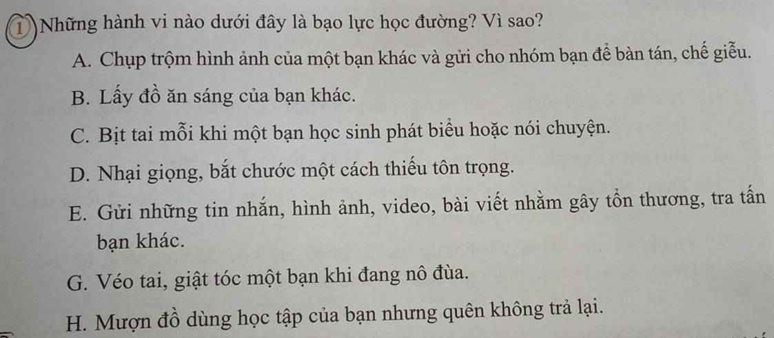 Những hành vi nào dưới đây là bạo lực học đường? Vì sao?
A. Chụp trộm hình ảnh của một bạn khác và gửi cho nhóm bạn để bàn tán, chế giễu.
B. Lấy đồ ăn sáng của bạn khác.
C. Bịt tai mỗi khi một bạn học sinh phát biểu hoặc nói chuyện.
D. Nhại giọng, bắt chước một cách thiếu tôn trọng.
E. Gửi những tin nhắn, hình ảnh, video, bài viết nhằm gây tồn thương, tra tấn
bạn khác.
G. Véo tai, giật tóc một bạn khi đang nô đùa.
H. Mượn đồ dùng học tập của bạn nhưng quên không trả lại.