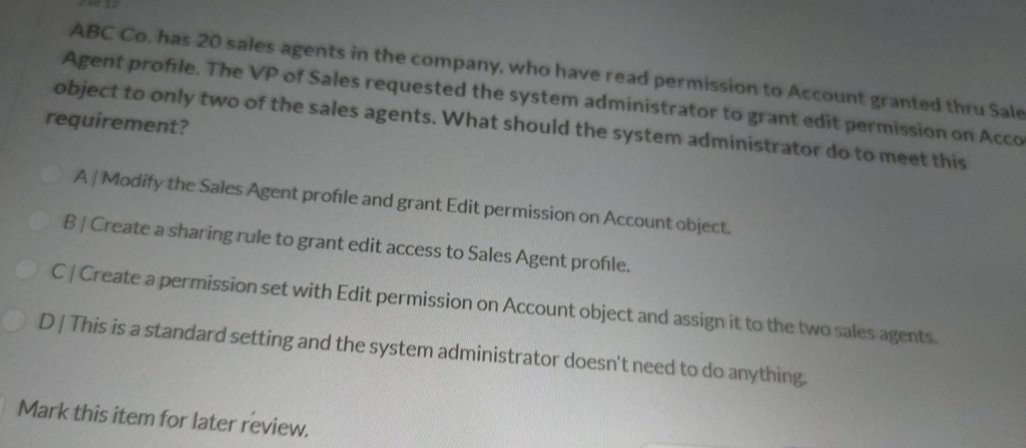 ABC Co. has 20 sales agents in the company, who have read permission to Account granted thru Sale
Agent profile. The VP of Sales requested the system administrator to grant edit permission on Acco
requirement?
object to only two of the sales agents. What should the system administrator do to meet this
A | Modify the Sales Agent profile and grant Edit permission on Account object.
B | Create a sharing rule to grant edit access to Sales Agent profle.
C | Create a permission set with Edit permission on Account object and assign it to the two sales agents.
D | This is a standard setting and the system administrator doesn't need to do anything.
Mark this item for later review.