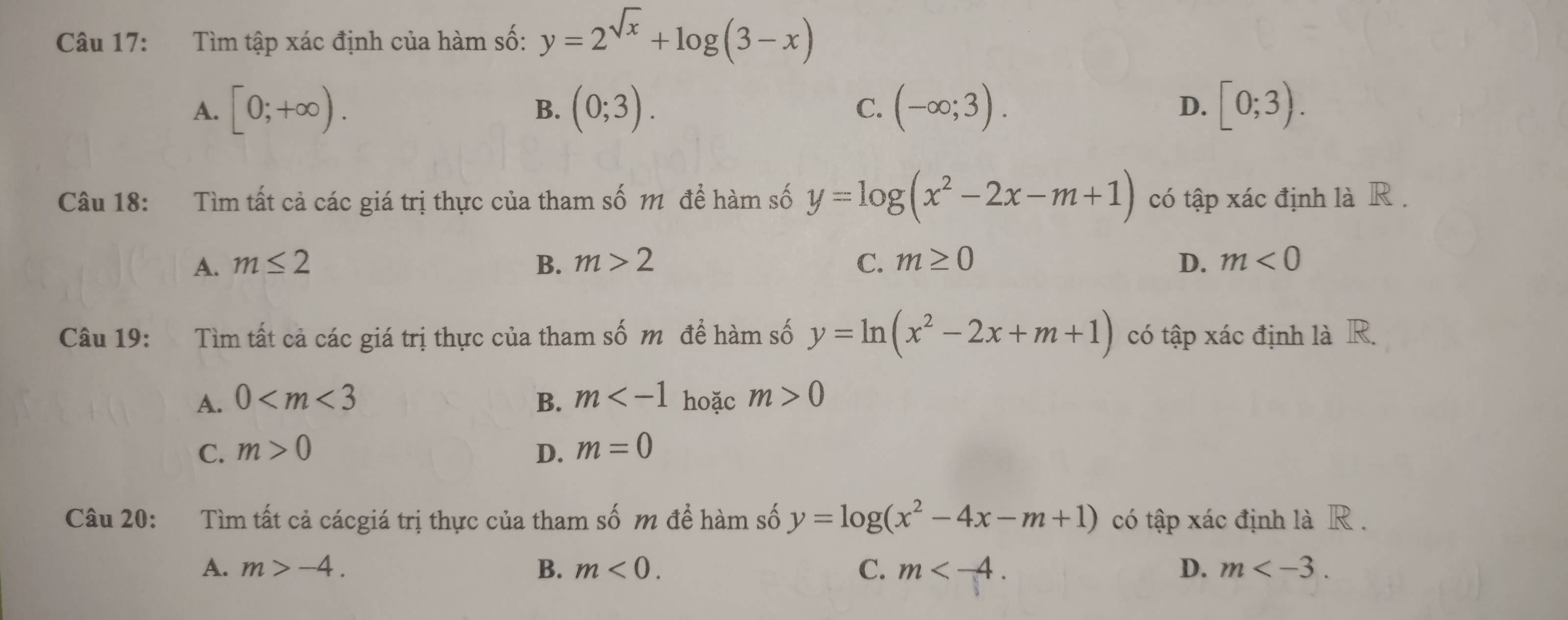 Tìm tập xác định của hàm số: y=2^(sqrt(x))+log (3-x)
A. [0;+∈fty ). (0;3). (-∈fty ;3). [0;3). 
B.
C.
D.
Câu 18: Tìm tất cả các giá trị thực của tham số m để hàm số y=log (x^2-2x-m+1) có tập xác định là R .
A. m≤ 2 B. m>2 C. m≥ 0 D. m<0</tex> 
Câu 19: : Tìm tất cả các giá trị thực của tham số m đề hàm số y=ln (x^2-2x+m+1) có tập xác định là R.
A. 0 B. m hoặc m>0
C. m>0 D. m=0
Câu 20: Tìm tất cả cácgiá trị thực của tham số m đề hàm số y=log (x^2-4x-m+1) có tập xác định là R .
A. m>-4. B. m<0</tex>. C. m . D. m .