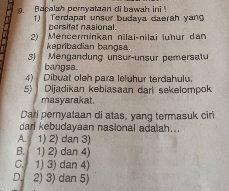 Bacalah pernyataan di bawah ini !
1) Terdapat unsur budaya daerah yang
bersifat nasional.
2) Mencerminkan nilai-nilai luhur dan
kepribadian bangsa.
3) Mengandung unsur-unsur pemersatu
bangsa.
4) Dibuat oleh para leluhur terdahulu.
5) Dijadikan kebiasaan dari sekelompok
masyarakat.
Dari pernyataan di atas, yang termasuk ciri
dari kebudayaan nasional adalah...
A. I 1) 2) dan 3)
B. 1) 2) dan 4)
C. 1) 3) dan 4)
D. 2) 3) dan 5)