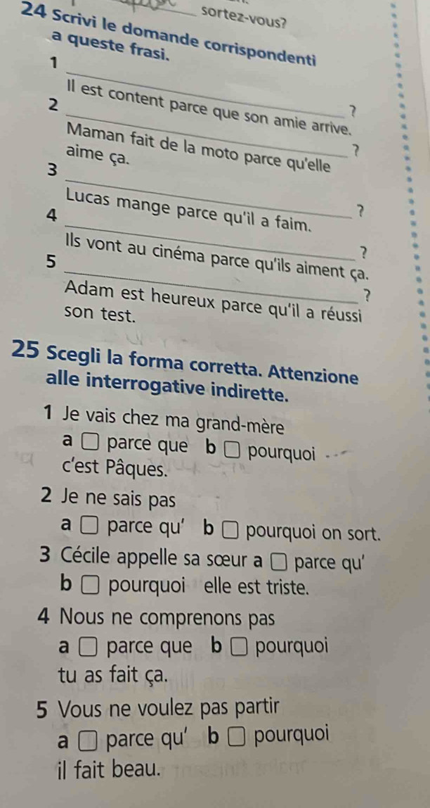 sortez-vous? 
24 Scrivi le domande corrispondenti 
a queste frasi. 
1 
2 
_ 
_ll est content parce que son amie arrive. 
? 
Maman fait de la moto parce qu'elle 
aime ça. 
7 
_ 
3 
_ 
Lucas mange parce qu'il a faim. 
4 
? 
? 
_ 
Ils vont au cinéma parce qu'ils aiment ça. 
5 
? 
Adam est heureux parce qu'il a réussi 
son test. 
25 Scegli la forma corretta. Attenzione 
alle interrogative indirette. 
1 Je vais chez ma grand-mère 
a □ parce que b □ pourquoi 
c'est Pâques. 
2 Je ne sais pas 
a □ parce qu’ b □ pourquoi on sort. 
3 Cécile appelle sa sœur a parce qu' 
b □ pourquoi elle est triste. 
4 Nous ne comprenons pas 
a C parce que b □ pourquoi 
tu as fait ça. 
5 Vous ne voulez pas partir 
a parce qu’ b □ pourquoi 
il fait beau.