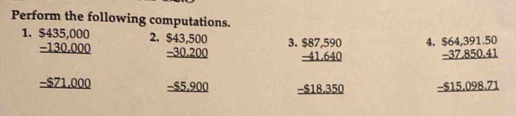 Perform the following computations. 
1. beginarrayr $435,000 _ -130,000 _ -871,000 hline endarray
2. beginarrayr $43,500 -30,200 hline endarray
4. 
3. beginarrayr $87,590 -41.640 hline endarray beginarrayr $64,391.50 -37.850.41 hline endarray
_-S5,900
-$18.350
-$15.098.71