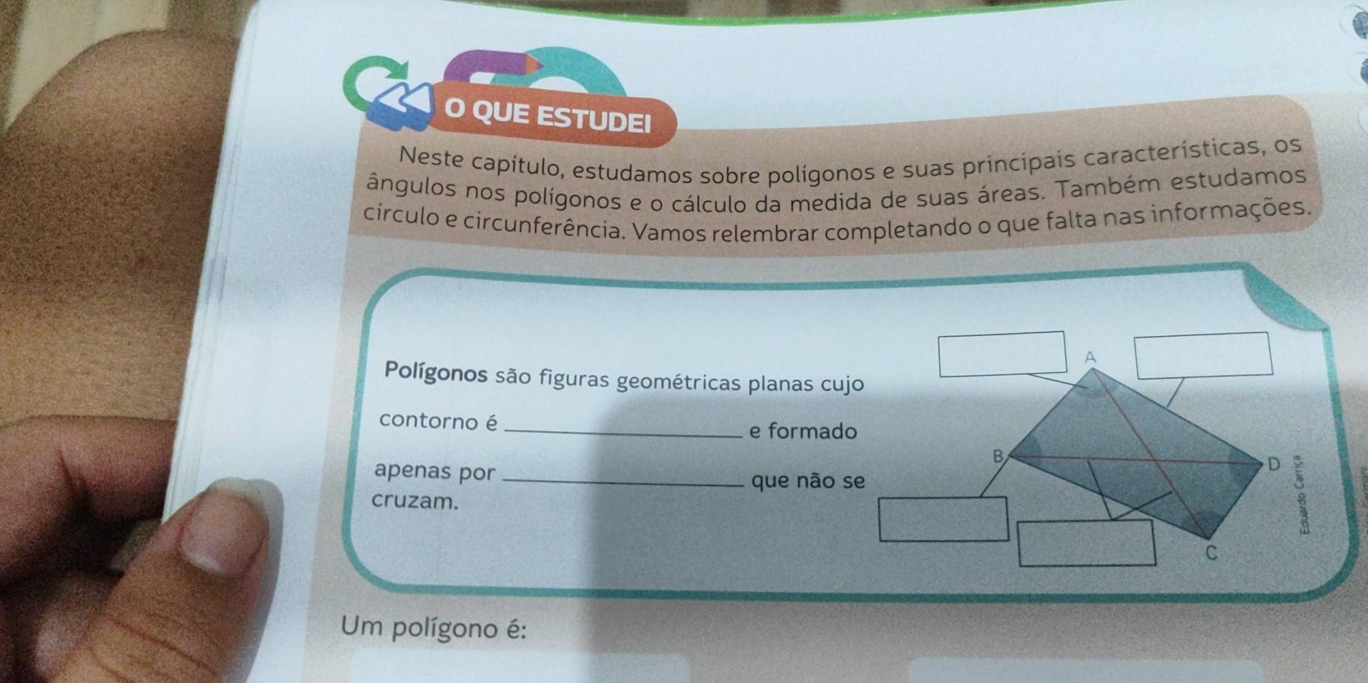 QUE ESTUDEI
Neste capítulo, estudamos sobre polígonos e suas principais características, os
ângulos nos polígonos e o cálculo da medida de suas áreas. Também estudamos
círculo e circunferência. Vamos relembrar completando o que falta nas informações.
A
Polígonos são figuras geométricas planas cujo
contorno é_
e formado
B
apenas por_
D 。
que não se
cruzam.
C
Um polígono é: