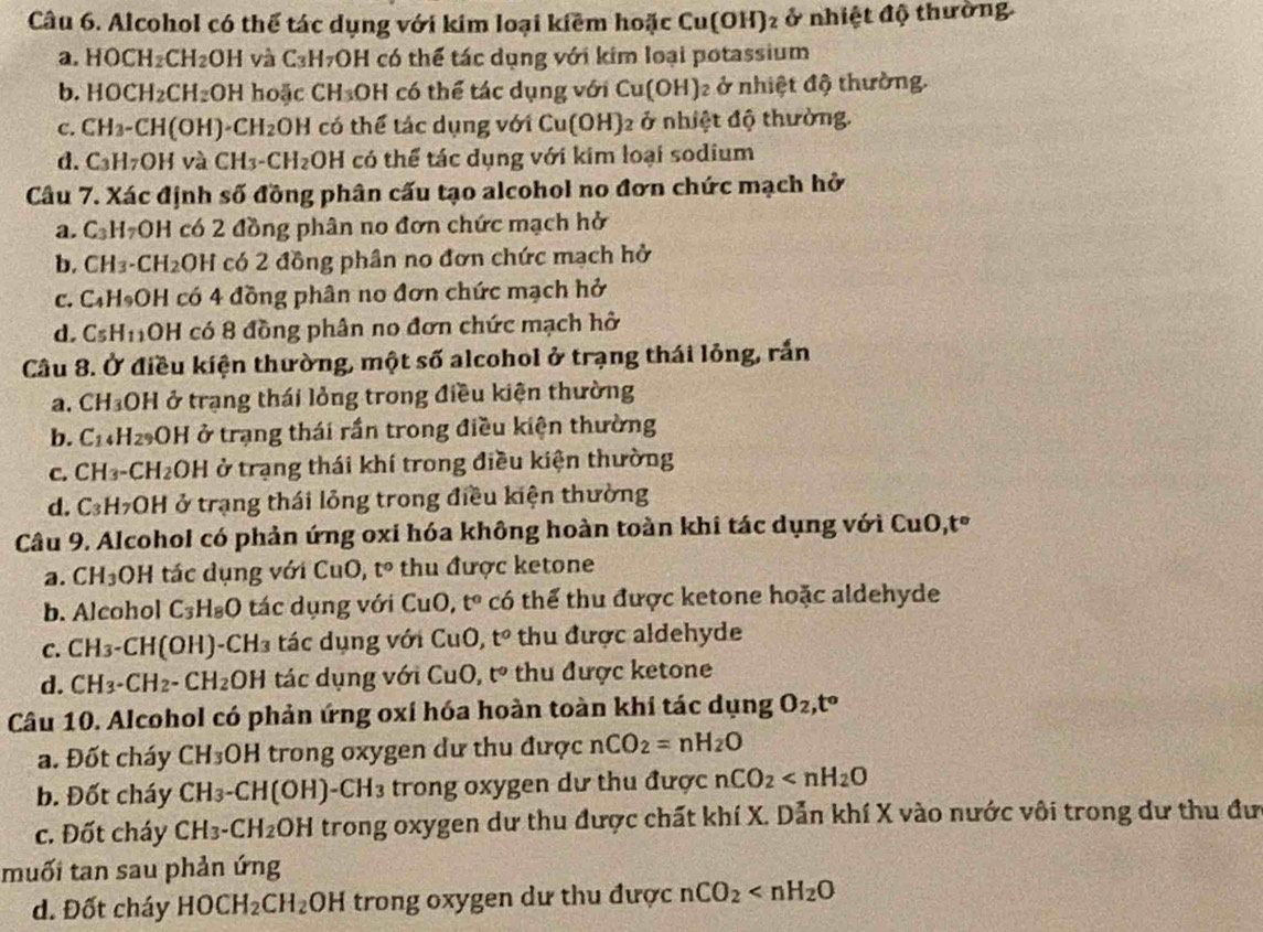 Alcohol có thể tác dụng với kim loại kiềm hoặc Cu(OH)_2 ở nhiệt độ thường
a. 1 10CH_2 H_2 OH và C_3H_7OH có thể tác dụng với kim loại potassium
b. 1 10CH_2 CH₂OH hoặc CH₃OH có thể tác dụng với Cu(OH)₂ ở nhiệt độ thường.
c. CH_3- CH(OH) CH_2OH có thể tác dụng với Cu(OH)_2 :  ở nhiệt độ thường.
d. C_3H_7 OH và CH_3-CH_2OH có thể tác dụng với kim loại sodium
Câu 7. Xác định số đồng phân cấu tạo alcohol no đơn chức mạch hở
a. C_3H_7OH có 2 đồng phân no đơn chức mạch hở
b. CH_3 -CH_2 OH có 2 đồng phần no đơn chức mạch hở
C. ^circ  HOH có 4 đồng phân no đơn chức mạch hở
d. CsH1OH có 8 đồng phân no đơn chức mạch hở
Câu 8. Ở điều kiện thường, một số alcohol ở trạng thái lỏng, rắn
a. C H_3 OH ở trạng thái lỏng trong điều kiện thường
b. C_14 H₂OH ở trạng thái rần trong điều kiện thường
c. CH₃-C H_2 OH ở trạng thái khí trong điều kiện thường
d. ^3 :H OH ở trạng thái lỏng trong điều kiện thường
Câu 9. Alcohol có phản ứng oxi hóa không hoàn toàn khi tác dụng với CuO, t°
a. CH_3 OH tác dụng với CuO, t° thu được ketone
b. Alcohol C_3H_8O tác dụng với CuO,t° có thể thu được ketone hoặc aldehyde
C. CH_3 -CH(OH)-CH₃ tác dụng với Cu 0, t° thu được aldehyde
d. CH_3-CH_2- CH_2 OH tác dụng với CuO t° thu được ketone
Câu 10. Alcohol có phản ứng oxí hóa hoàn toàn khi tác dụng O_2,t^o
a. Đốt cháy CH_3OH trong oxygen dư thu được nCO_2=nH_2O
b. Đốt cháy CH_3-CH(OH)-CH_3 trong oxygen dư thu được nCO_2
c. Đốt cháy CH_3-CH_2 OH H trong oxygen dư thu được chất khí X. Dẫn khí X vào nước vôi trong dư thu đư
muối tan sau phản ứng
d. Đốt cháy HOCH_2CH_2OH trong oxygen dư thu được nCO_2