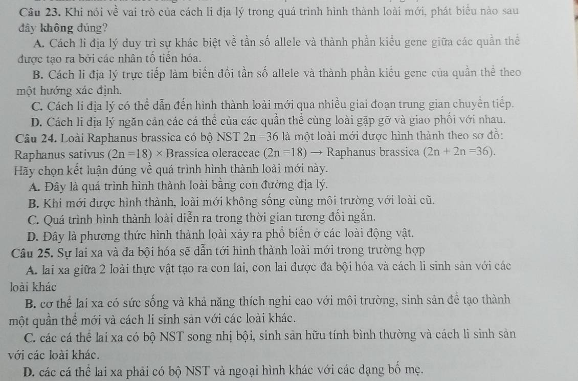 Khi nói về vai trò của cách li địa lý trong quá trình hình thành loài mới, phát biểu nào sau
đây không đúng?
A. Cách li địa lý duy trì sự khác biệt về tần số allele và thành phần kiểu gene giữa các quần thể
được tạo ra bởi các nhân tố tiến hóa.
B. Cách li địa lý trực tiếp làm biến đổi tần số allele và thành phần kiều gene của quần thể theo
một hướng xác định.
C. Cách li địa lý có thể dẫn đến hình thành loài mới qua nhiều giai đoạn trung gian chuyền tiếp.
D. Cách li địa lý ngăn cản các cá thể của các quần thể cùng loài gặp gỡ và giao phối với nhau.
Câu 24. Loài Raphanus brassica có bộ NST 2n=36 là một loài mới được hình thành theo sơ đồ:
Raphanus sativus (2n=18)* Brassica oleraceae (2n=18)to R aphanus brassica (2n+2n=36).
Hãy chọn kết luận đúng về quá trình hình thành loài mới này.
A. Đây là quá trình hình thành loài bằng con đường địa lý.
B. Khi mới được hình thành, loài mới không sống cùng môi trường với loài cũ.
C. Quá trình hình thành loài diễn ra trong thời gian tương đối ngắn.
D. Đây là phương thức hình thành loài xảy ra phổ biến ở các loài động vật.
Câu 25. Sự lai xa và đa bội hóa sẽ dẫn tới hình thành loài mới trong trường hợp
A. lai xa giữa 2 loài thực vật tạo ra con lai, con lai được đa bội hóa và cách li sinh sản với các
loài khác
B. cơ thể lại xa có sức sống và khả năng thích nghi cao với môi trường, sinh sản để tạo thành
một quần thể mới và cách li sinh sản với các loài khác.
C. các cá thể lai xa có bộ NST song nhị bội, sinh sản hữu tính bình thường và cách li sinh sản
với các loài khác.
D. các cá thể lai xa phải có bộ NST và ngoại hình khác với các dạng bố mẹ.