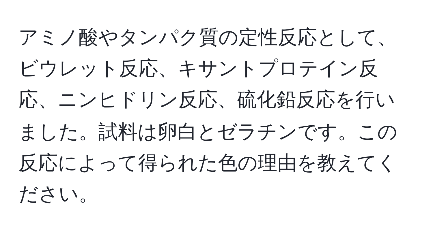 アミノ酸やタンパク質の定性反応として、ビウレット反応、キサントプロテイン反応、ニンヒドリン反応、硫化鉛反応を行いました。試料は卵白とゼラチンです。この反応によって得られた色の理由を教えてください。