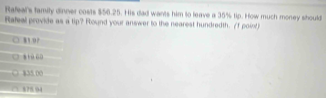 Rafeal's family dinner costs $56.25. His dad wants him to leave a 35% tip. How much money should
Rafeal provide as a tip? Round your answer to the nearest hundredth. (1 point)
81.07
810 60
835.00
878.0-4