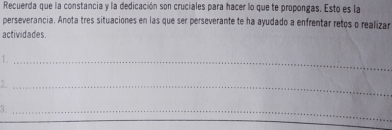 Recuerda que la constancia y la dedicación son cruciales para hacer lo que te propongas. Esto es la 
perseverancia. Anota tres situaciones en las que ser perseverante te ha ayudado a enfrentar retos o realizar 
actividades. 
1. 
_ 
2、_ 
3._