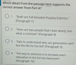 Which detail from the passage best supports the
correct answer from Part A?
1. "Both are full-blooded Iñupiaq Eskimos.”
(Paragraph 1)
2. "Here are two people that I love dearly, but
what a contrast!'' (Paragraph 8)
3. "fails to understand why our generation can't
live the life he has led'' (Paragraph 9)
4. "the way to advance is to increase one's
education in the formal classroom"
(Paragraph 10)