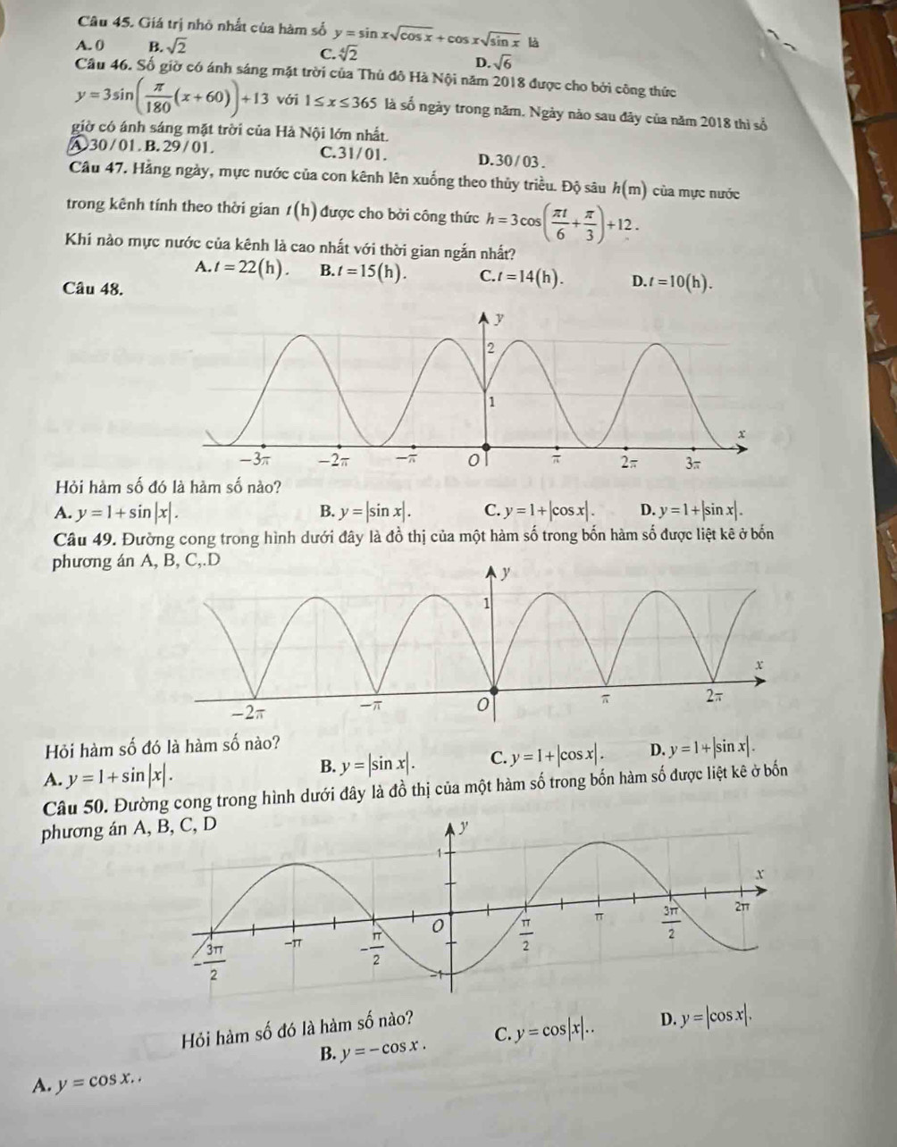 Giá trị nhỏ nhất của hàm số y=sin xsqrt(cos x)+cos xsqrt(sin x) là
A. 0 B. sqrt(2)
C. sqrt[4](2)
D. sqrt(6)
Câu 46. Số giờ có ánh sáng mặt trời của Thủ đô Hà Nội năm 2018 được cho bởi công thức
y=3sin ( π /180 (x+60))+13 với 1≤ x≤ 365 là số ngày trong năm. Ngày nào sau đây của năm 2018 thì số
giờ có ánh sáng mặt trời của Hà Nội lớn nhất.
A.30 /01. B. 29 / 01. C.31/01. D. 30 / 03 .
Câu 47. Hằng ngày, mực nước của con kênh lên xuống theo thủy triều. Độ sâu h(m) của mực nước
trong kênh tính theo thời gian t(h) được cho bởi công thức h=3cos ( π t/6 + π /3 )+12.
Khi nào mực nước của kênh là cao nhất với thời gian ngắn nhất?
A. t=22(h). B. t=15(h). C. t=14(h). D. t=10(h).
Câu 48.
Hỏi hàm số đó là hàm số nào?
A. y=1+sin |x|. B. y=|sin x|. C. y=1+|cos x|. D. y=1+|sin x|.
Câu 49. Đường cong trong hình dưới đây là đồ thị của một hàm số trong bốn hàm số được liệt kê ở bốn
phương án A, B, C,.D
Hỏi hàm số đó là hàm : shat O nào?
A. y=1+sin |x|. B. y=|sin x|. C. y=1+|cos x|. D. y=1+|sin x|.
Câu 50. Đường cong trong hình dưới đây là đồ thị của một hàm số trong bốn hàm số được liệt kê ở bốn
phương án A
Hỏi hàm số đó là hàm số nào?
B. y=-cos x. C y=cos |x|.. D. y=|cos x|.
A. y=cos x..