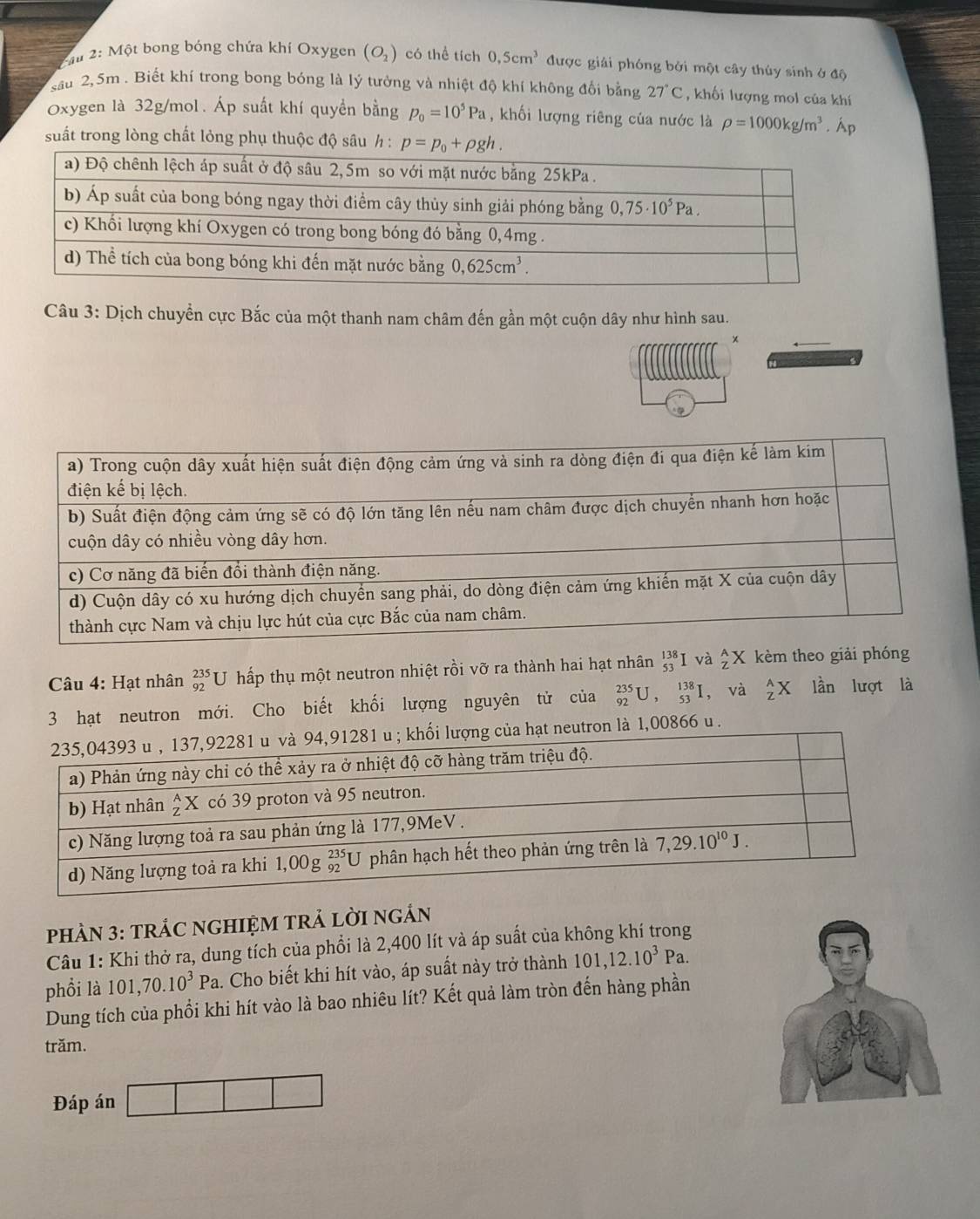 iu 2: Một bong bóng chứa khí Oxygen (O_2) có thể tích 0,5cm^3 được giải phóng bởi một cây thúy sinh ở độ
sau 2,5m . Biết khí trong bong bóng là lý tưởng và nhiệt độ khí không đối bằng 27°C , khối lượng mol của khí
Oxygen là 32g/mol. Áp suất khí quyền bằng p_0=10^5Pa , khối lượng riêng của nước là rho =1000kg/m^3 .A 1 
suất trong lòng chất lỏng phụ thuộc độ sâu h : 
Câu 3: Dịch chuyển cực Bắc của một thanh nam châm đến gần một cuộn dây như hình sau.
×
Câu 4: Hạt nhân _(92)^(235)U T hấp thụ một neutron nhiệt rồi vỡ ra thành hai hạt nhân _(53)^(138)I và 2 X kèm theo giải phóng
3 hạt neutron mới. Cho biết khối lượng nguyên tử của _(92)^(235)U,_(53)^(138)I , và _ZZX lần lượt là
tron là 1,00866 u .
PHÀN 3: TRÁC NGHIỆM TRẢ LờI nGÁN
Câu 1: Khi thở ra, dung tích của phổi là 2,400 lít và áp suất của không khí trong
phổi là 101,70.10^3Pa. Cho biết khi hít vào, áp suất này trở thành 101,12.10^3Pa.
Dung tích của phối khi hít vào là bao nhiêu lít? Kết quả làm tròn đến hàng phần
trăm.
Đáp án
|