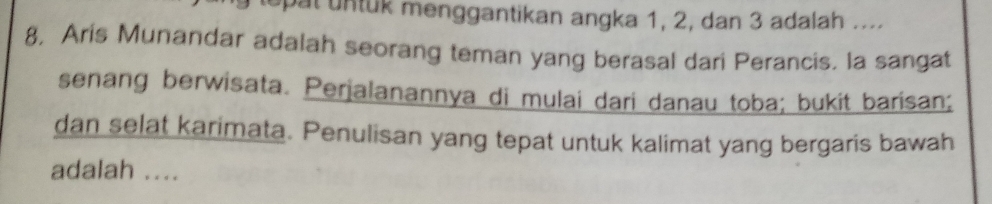 tepat untuk menggantikan angka 1, 2, dan 3 adalah .... 
8, Aris Munandar adalah seorang teman yang berasal dari Perancis. la sangat 
senang berwisata. Perialanannya di mulai dari danau toba; bukit barisan; 
dan selat karimata. Penulisan yang tepat untuk kalimat yang bergaris bawah 
adalah ....