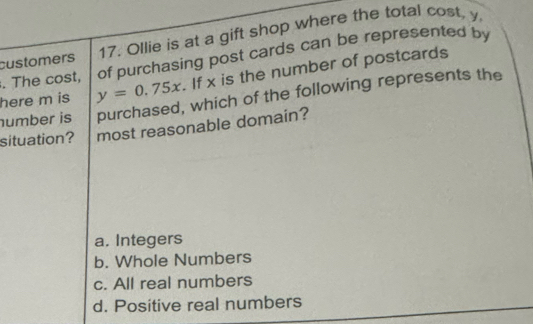 customers 17. Ollie is at a gift shop where the total cost, y. The cost, of purchasing post cards can be represented by
here m is y=0.75x If x is the number of postcards
umber is purchased, which of the following represents the
situation? most reasonable domain?
a. Integers
b. Whole Numbers
c. All real numbers
d. Positive real numbers