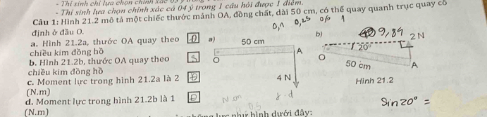 Thí sinh chỉ lựa chọn chính xác 63 3 
- Thí sinh lựa chọn chính xác cá 04 ý trong 1 câu hỏi được 1 điểm. 
Câu 1: Hình 21.2 mô tả một chiếc thước mảnh OA, đồng chất, dài 50 cm, có thể quay quanh trục quay cổ 
định ở đầu O. 
b) 
a. Hình 21.2a, thước OA quay theo 
chiều kim đồng hồ 2 N
20°
b. Hình 21.2b, thước OA quay theo。 
chiều kim đồng hồ 
c. Moment lực trong hình 21.2a là 2 Hình 21.2
(N.m) 
d. Moment lực trong hình 21.2b là 1 
(N.m) như hình dưới đây: