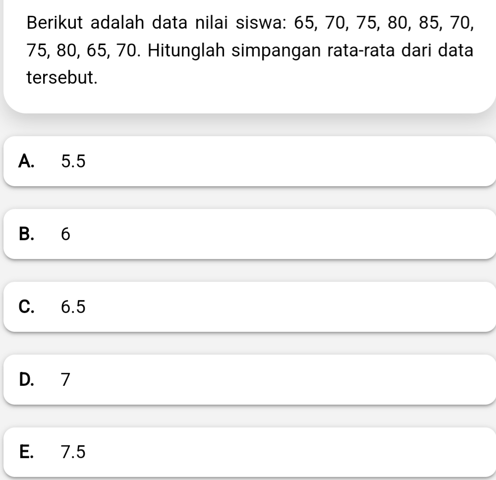 Berikut adalah data nilai siswa: 65, 70, 75, 80, 85, 70,
75, 80, 65, 70. Hitunglah simpangan rata-rata dari data
tersebut.
A. 5.5
B. 6
C. 6.5
D. 7
E. 7.5