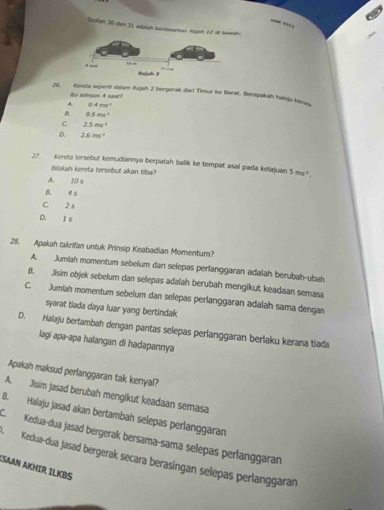 USK 3311
Soalan 30 dan 31 adalah berdasarkan Rajah 12 di bawah:
26, Kereta seperti dalam Rajah 2 bergerak dari Timur ke Barat. Berapakah halaju keret
itu selepas 4 saat?
A. 0.4ms^(-1)
B. 0.5ms^(-1)
C. 2.5ms^(-1)
D. 2.6ms^(-1)
27. Kereta tersebut kemudiannya berpatah balik ke tempat asal pada kelajuan 5ms^(-1). 
Bilakah kereta tersebut akan tiba?
A. 10 s
B. 4 s
C. 2 s
D. 1 s
28. Apakah takrifan untuk Prinsip Keabadian Momentum?
A. Jumlah momentum sebelum dan selepas perlanggaran adalah berubah-ubah
B. Jisim objek sebelum dan selepas adalah berubah mengikut keadaan semasa
C. Jumlah momentum sebelum dan selepas perlanggaran adalah sama dengan
syarat tiada daya luar yang bertindak
D. Halaju bertambah dengan pantas selepas perlanggaran berlaku kerana tiada
lagi apa-apa halangan di hadapannya
Apakah maksud perlanggaran tak kenyal?
A. Jisim jasad berubah mengikut keadaan semasa
B. Halaju jasad akan bertambah selepas perlanggaran
C. Kedua-dua jasad bergerak bersama-sama selepas perlanggaran
Kedua-dua jasad bergerak secara berasingan selepas perlanggaran
SAAN AKHIR ILKBS