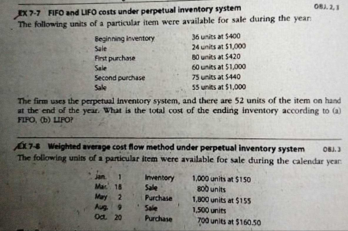 EX 7-7 FIFO and LIFO costs under perpetual inventory system 
OBJ. 2, 1 
The following units of a particular item were available for sale during the year : 
Beginning inventory 36 units at $400
Sale 24 units at $1,000
First purchase B0 units at $420
Sale 60 units at $1,000
Second purchase 75 units at $440
Sale 55 units at $1,000
The firm uses the perpetual inventory system, and there are 52 units of the item on hand 
at the end of the year. What is the total cost of the ending inventory according to (a) 
FIFO, (b) LIFO? 
EX 7-8 Weighted average cost flow method under perpetual inventory system 0BJ.3 
The following units of a particular item were available for sale during the calendar year
Jan, 1 Inventory 1,000 units at $150
Mar. 18 Sale 800 units 
May 2 Purchase 1,800 units at $155
Aug, 9 Sale 1,500 units 
Oa 20 Purchase 700 units at $160.50