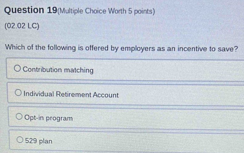 Question 19(Multiple Choice Worth 5 points)
(02.02 LC)
Which of the following is offered by employers as an incentive to save?
Contribution matching
Individual Retirement Account
Opt-in program
529 plan