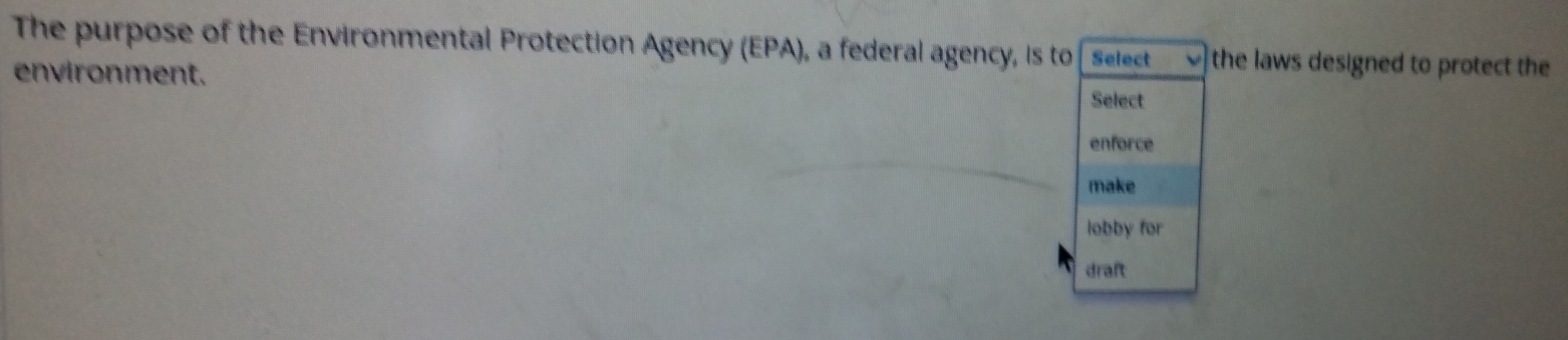 The purpose of the Environmental Protection Agency (EPA), a federal agency, is to Select the laws designed to protect the 
environment. Select 
enforce 
make 
lobby for 
draft