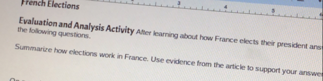 French Elections 4 5 
the following questions. Evaluation and Analysis Activity After learning about how France elects their president ans 
Summarize how elections work in France. Use evidence from the article to support your answe