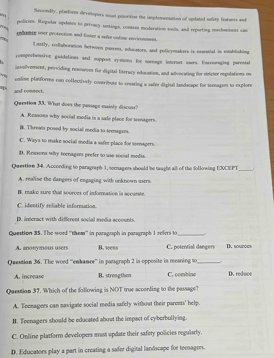 ns
Secondly, platform developers must prioritise the implementation of updated safety features and
policies. Regular updates to privacy settings, content moderation tools, and reporting mechanisms can
rou
enhance user protection and foster a safer online environment.
rme
Lastly, collaboration between parents, educators, and policymakers is essential in establishing
comprehensive guidelines and support systems for teenage internet users. Encouraging parental
is
involvement, providing resources for digital literacy education, and advocating for stricter regulations on
vq
online platforms can collectively contribute to creating a safer digital landscape for teenagers to explore
ap and connect.
Question 33. What does the passage mainly discuss?
A. Reasons why social media is a safe place for teenagers.
B. Threats posed by social media to teenagers.
C. Ways to make social media a safer place for teenagers.
D. Reasons why teenagers prefer to use social media.
Question 34. According to paragraph 1, teenagers should be taught all of the following EXCEPT _.
A. realise the dangers of engaging with unknown users.
B. make sure that sources of information is accurate.
C. identify reliable information.
D. interact with different social media accounts.
Question 35. The word “them” in paragraph in paragraph 1 refers to_ .
A. anonymous users B. teens C. potential dangers D. sources
Question 36. The word “enhance” in paragraph 2 is opposite in meaning to_ .
A. increase B. strengthen C. combine D. reduce
Question 37. Which of the following is NOT true according to the passage?
A. Teenagers can navigate social media safely without their parents’ help.
B. Teenagers should be educated about the impact of cyberbullying.
C. Online platform developers must update their safety policies regularly.
D. Educators play a part in creating a safer digital landscape for teenagers.