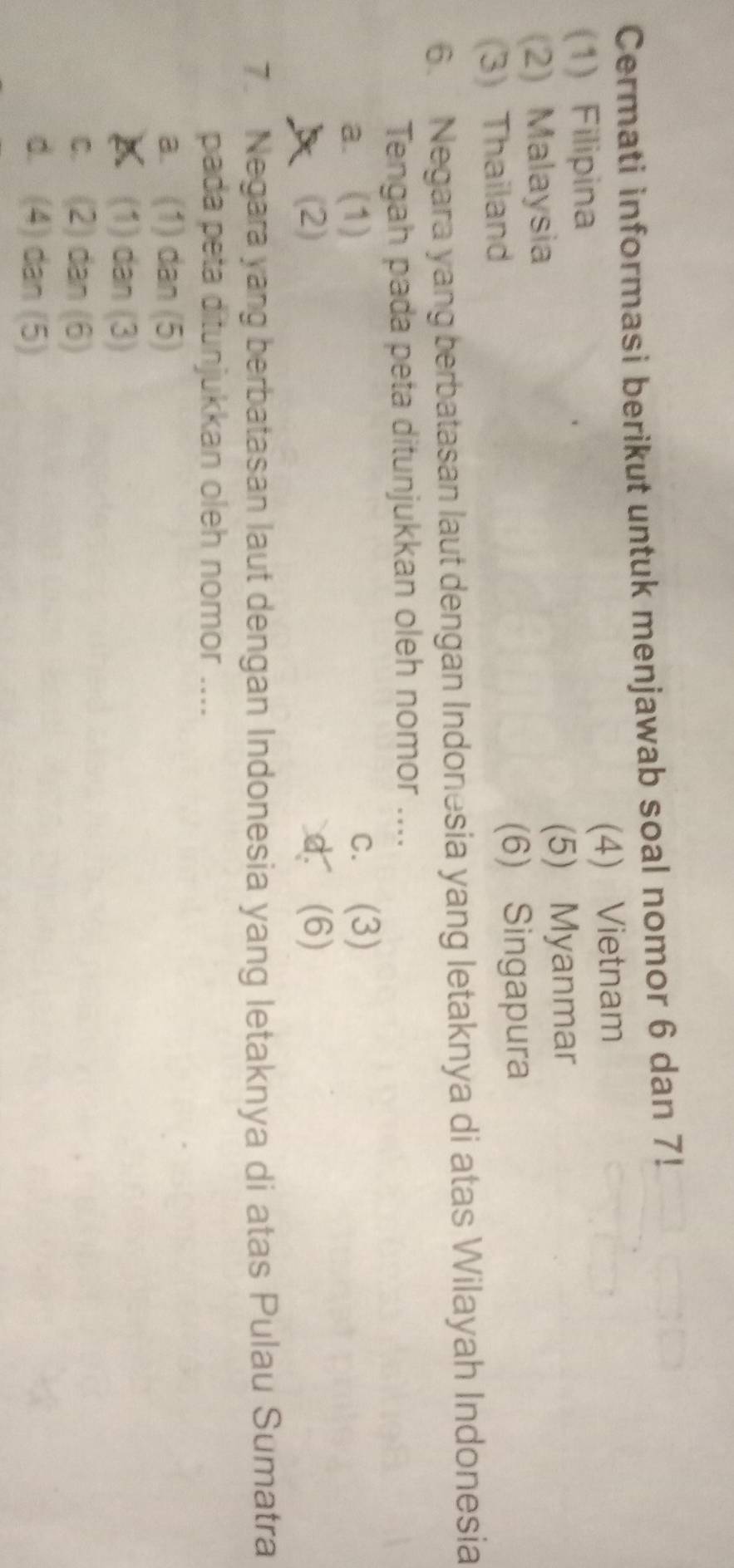 Cermati informasi berikut untuk menjawab soal nomor 6 dan 7!
(1) Filipina (4) Vietnam
(2) Malaysia (5) Myanmar
(3) Thailand (6) Singapura
6. Negara yang berbatasan laut dengan Indonesia yang letaknya di atas Wilayah Indonesia
Tengah pada peta ditunjukkan oleh nomor ....
a. (1)
c. (3)
A (2) d (6)
7. Negara yang berbatasan laut dengan Indonesia yang letaknya di atas Pulau Sumatra
pada peta ditunjukkan oleh nomor ....
a. (1) dan (5)
(1) dan (3)
c. (2) dan (6)
d. (4) dan (5)